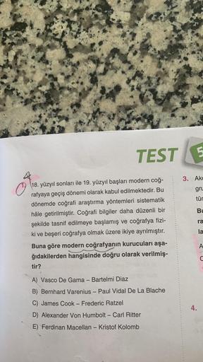 O
TEST
18. yüzyıl sonları ile 19. yüzyıl başları modern coğ-
rafyaya geçiş dönemi olarak kabul edilmektedir. Bu
dönemde coğrafi araştırma yöntemleri sistematik
hâle getirilmiştir. Coğrafi bilgiler daha düzenli bir
şekilde tasnif edilmeye başlamış ve coğraf