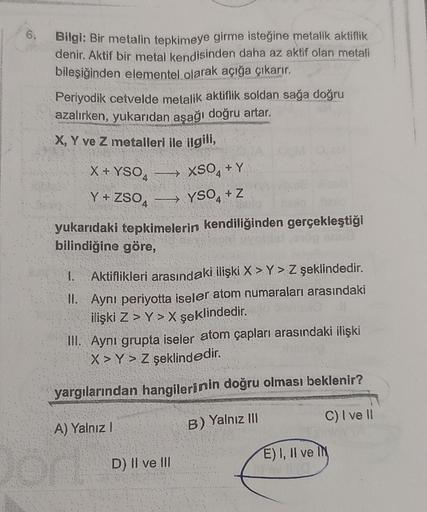 o
Bilgi: Bir metalin tepkimeye girme isteğine metalik aktiflik
denir. Aktif bir metal kendisinden daha az aktif olan metali
bileşiğinden elementel olarak açığa çıkarır.
Periyodik cetvelde metalik aktiflik soldan sağa doğru
azalırken, yukarıdan aşağı doğru
