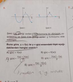 5.
f
teh
9)
Ay
Şekil l'de grafiği verilen f fonksiyonuna bir dönüşüm uy-
gulanmış ve Şekil Il'de grafiği verilen g fonksiyonu elde
edilmiştir.
A) g(x) = f(x)I
f. D
Şekil I
Buna göre, y = f(x) ile y = g(x) arasındaki ilişki aşağı-
dakilerden hangisi olabilir?
g(x)=
Şekil II
f(x) + f(x) |
2
B) g(x) = f(xl)l
D) g(x):
E) g(x) = f(x) - f(x)
2
| f(x) | -f(x)
2
reden 2's
2'ye sold
7. G