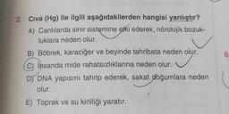 2. Civa (Hg) ile ilgili aşağıdakilerden hangisi yanlıştır?
A) Canlılarda sinir sistemine etki ederek, nörolojik bozuk-
luklara neden olur.
B) Böbrek, karaciğer ve beyinde tahribata neden olur.
✓
C) insanda mide rahatsızlıklarına neden olur.
D) DNA yapısını tahrip ederek, sakat doğumlara neden
olur.
E) Toprak ve su kirliliği yaratır.