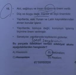 15.
●
●
Akıl, sağduyu ve insan doğasına önem verilir.
Düş ve duygu değil, mantık ve ölçü önemlidir.
Yapıtlarda, eski Yunan ve Latin kaynaklarından
alınan konular işlenir.
Yapıtlarda, konuya değil, konunun işleniş
biçimine önem verilmiştir.
Sanatçılar, yapıtlarında kişiliklerini gizlerler.
Sonot sanaticin
Bu parçada özellikleri verilen edebiyat akımı
aşağıdakilerden hangisidir?
A) Klasisizm
C)-Romantizm
B) Natüralizm
alizm
D) Realizm
E) Sembolizm