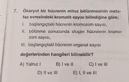 7. Ökaryot bir hücrenin mitoz bölünmesinin meta-
faz evresindeki kromatit sayısı bilindiğine göre;
1. başlangıçtaki hücrenin kromozom sayısı,
II. bölünme sonucunda oluşan hücrelerin kromo-
zom sayısı,
III. başlangıçtaki hücrenin organel sayısı
değerlerinden hangileri bilinebilir?
A) Yalnız 1
B) I ve II
D) Il ve Ill
C) I ve III
E) I, II ve III