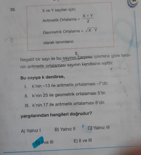 30.
X ve Y sayıları için;
Aritmetik Ortalama
Geometrik Ortalama = √X Y
olarak tanımlanır.
A) Yalnız I
Negatif bir sayı ile bu sayının çarpma işlemine göre tersi-
nin aritmetik ortalaması sayının kendisine eşittir.
Bu sayıya k denilirse,
I.
X+Y
2
k'nin -13