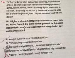 12. Tarihe yardımcı bilim dallarından arkeoloji, özellikle tarih
öncesi devirlerle ilgilenen ve bu dönemlerde yapılan araç,
gereç, resim, heykel, ev ve tapınak gibi yapı ve eşyaları in-
celeyen, elde ettiği verilerden yola çıkarak araştırma yapı-
lan döneme ilişkin bilgilere ulaşmamızı sağlayan bir bilim
dalıdır.
Bu bilgilere göre arkeolojinin yapılan araştırmalar için
bu kadar önemli bir bilim hâline gelmesi, tarih öncesi
dönemlerin aşağıdaki özelliklerinin hangisinden kay-
naklanmaktadır?
A) Ateşin kullanılmaya başlanmasından
B) Yerleşik hayata geçilmesinden
Cİlk ticari faaliyetlerin bu dönemde başlamasından
CD Avcılık ve toplayıcılığın temel geçim kaynağı olmasından
(E) Yazının henüz kullanılmamış olmasından