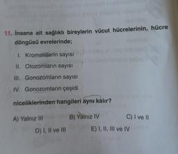 11. İnsana ait sağlıklı bireylerin vücut hücrelerinin, hücre
döngüsü evrelerinde;
1. Kromatitlerin sayısı
II. Otozomların sayısı
III. Gonozomların sayısı
IV. Gonozomların çeşidi
niceliklerinden hangileri aynı kalır?
A) Yalnız III
D) I, II ve III
B) Yalnız IV
C) I ve II
E) I, II, III ve IV