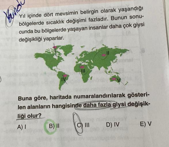 J
ping
Yıl içinde dört mevsimin belirgin olarak yaşandığı
bölgelerde sıcaklık değişimi fazladır. Bunun sonu-
cunda bu bölgelerde yaşayan insanlar daha çok giysi
değişikliği yaparlar.
Buna göre, haritada numaralandırılarak gösteri-
len alanların hangisinde 