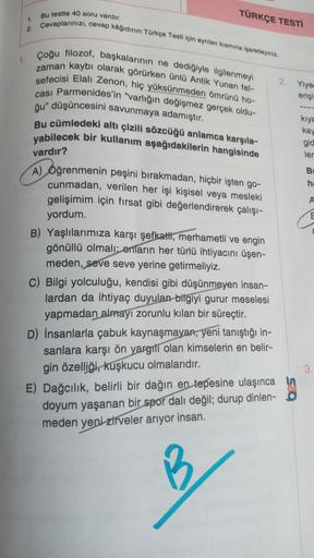 1.
1.
2.
Bu testte 40 soru vardır,
Cevaplarınızı, cevap kâğıdının Türkçe Testi için ayrılan kısmına işaretleyiniz.
TÜRKÇE TESTİ
Çoğu filozof, başkalarının ne dediğiyle ilgilenmeyi
zaman kaybı olarak görürken ünlü Antik Yunan fel-
sefecisi Elali Zenon, hiç
