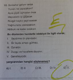 10. Sonbahar geliyor serçe
Yuvanı ne yapacaksın?
Ayva çiçek açmadan önce
Meyvelerin içi geçecek
Rüzgâr başka çeşit esecek
Yağmurlarla islanacaksın
Hâlbuki ne kadar sıcaksın
Bu dizelerden hareketle edebiyat ile ilgili olarak;
1. Sezdirme ön plandadır.
t
II. Bir fayda amacı gütmez.
III. Özneldir.
IV. Duygu ve hayallere dayanır.
V. Genelleyicidir.
yargılarından hangisi söylenemez?
C) III.
A) I.
B) II.
D) IV.
E) V.