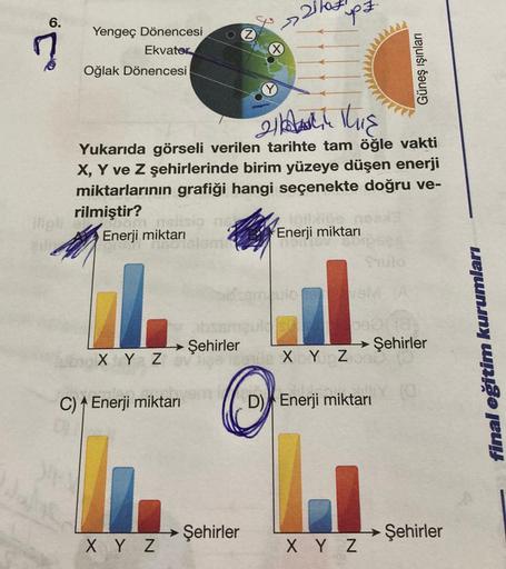 6.
C
Yengeç Dönencesi
Ekvater
Oğlak Dönencesi
om pelisig ne
Enerji miktarı
olelemb
X Y Z
21 This
Yukarıda görseli verilen tarihte tam öğle vakti
X, Y ve Z şehirlerinde birim yüzeye düşen enerji
miktarlarının grafiği hangi seçenekte doğru ve-
rilmiştir?
→→ 