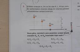 2.
Kütleleri sırasıyla m, 2m ve 3m olan K, L, M katı cisim-
leri sürtünmelerin önemsiz olduğu bir ortamda şekildeki
yüksekliklerden serbest bırakılıyor.
K
m
L 2m
A) EK = EM < EL
C) E₁ < EK = EM
M
3m
h
h
yer
Buna göre, cisimlerin yere çarptıkları andaki kinetik
enerjileri Ek, EL ve EM arasındaki ilişki nedir?
E) EM<EK<EL
h
B) EK<EL <EM
D) EM <EL<EK
KafaDengi
III.
yar
A)