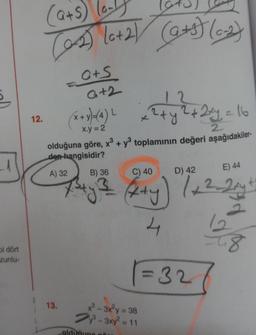 bi dört
zunlu-
12.
(a+S) (0-1
(2-2) (0+2) (9+5) (0-2)
G+S
G+2
13.
(x + y)=(4) L
x.y = 2
+
olduğuna göre, x³ + y³ toplamının değeri aşağıdakiler-
den hangisidir?
A) 32
x²³-3x²y = 38
³-3xy² = 11
2+y
olduğung
B) 36
C) 40
D) 42
E) 44
== (x+y) / + 2-2ry ²
4
2xy = 16
2
= 32
12
8