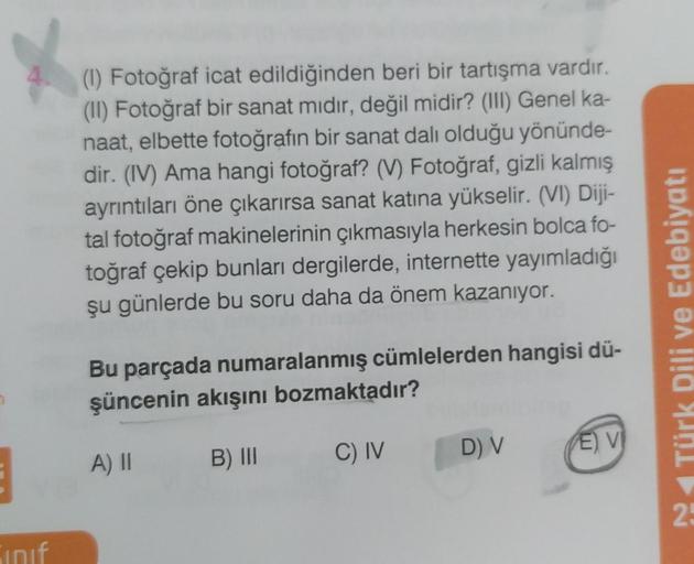 E
Sinif
(1) Fotoğraf icat edildiğinden beri bir tartışma vardır.
(II) Fotoğraf bir sanat mıdır, değil midir? (III) Genel ka-
naat, elbette fotoğrafın bir sanat dalı olduğu yönünde-
dir. (IV) Ama hangi fotoğraf? (V) Fotoğraf, gizli kalmış
ayrıntıları öne çı