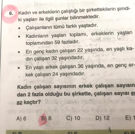 6. Kadın ve erkeklerin çalıştığı bir şirkettekilerin şimdi-
ki yaşları ile ilgili şunlar bilinmektedir.
Çalışanların tümü farklı yaştadır.
Kadınların yaşları toplamı, erkeklerin yaşları
toplamından 59 fazladır.
●
●
En genç kadın çalışan 22 yaşında, en yaşl