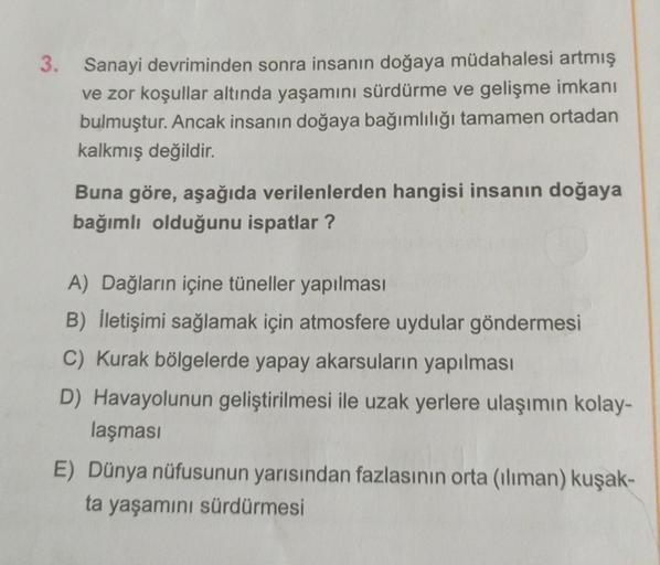 3. Sanayi devriminden sonra insanın doğaya müdahalesi artmış
ve zor koşullar altında yaşamını sürdürme ve gelişme imkanı
bulmuştur. Ancak insanın doğaya bağımlılığı tamamen ortadan
kalkmış değildir.
Buna göre, aşağıda verilenlerden hangisi insanın doğaya
b