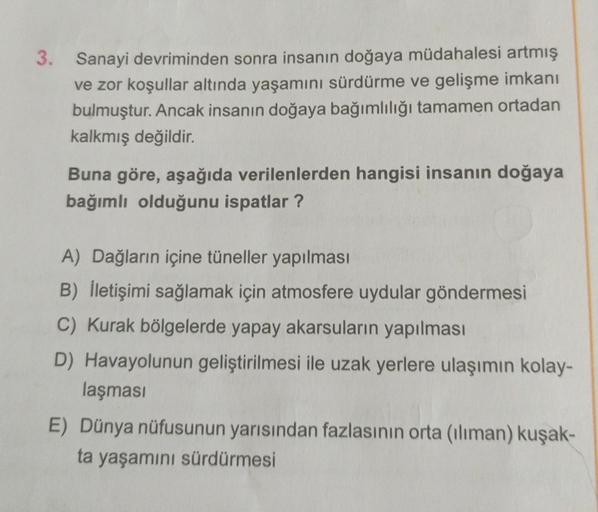 3. Sanayi devriminden sonra insanın doğaya müdahalesi artmış
ve zor koşullar altında yaşamını sürdürme ve gelişme imkanı
bulmuştur. Ancak insanın doğaya bağımlılığı tamamen ortadan
kalkmış değildir.
Buna göre, aşağıda verilenlerden hangisi insanın doğaya
b