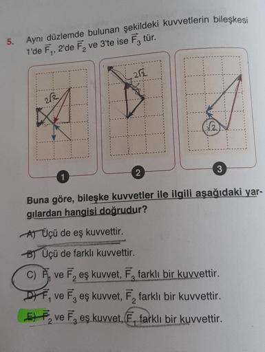 5.
Aynı düzlemde bulunan şekildeki kuvvetlerin bileşkesi
1'de F₁, 2'de F₂ ve 3'te ise F3 tür.
2√2
1
212
1
2
3
Buna göre, bileşke kuvvetler ile ilgili aşağıdaki yar-
gilardan hangisi doğrudur?
A) Üçü de eş kuvvettir.
B) Üçü de farklı kuvvettir.
C) P
C)
DF,