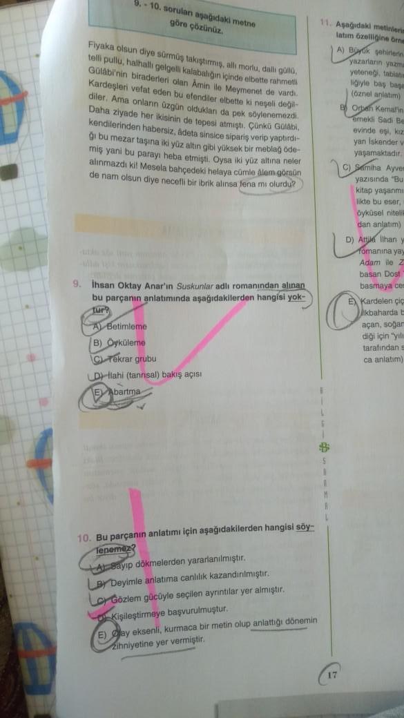 9.-10. sorulan aşağıdaki metne
göre çözünüz.
Fiyaka olsun diye sürmüş takıştırmış, alli morlu, dallı güllü,
telli pullu, halhallı gelgelli kalabalığın içinde elbette rahmetli
Gülabi'nin biraderleri olan Amin ile Meymenet de vardi.
Kardeşleri vefat eden bu