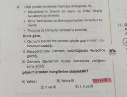 8.
1699 yılında imzalanan Karlofça Antlaşması ile,
• Macaristan'ın önemli bir kısmı ve Erdel Beyliği
Avusturya'ya bırakıldı.
• Mora Yarımadası ve Dalmaçya kıyıları Venedik'e bi-
rakıldı.
Podolya ve Ukrayna Lehistan'a bırakıldı.
Buna göre,
1. Osmanlı Devleti'nin sınırları içinde gayrimüslim nü-
fusunun azaldığı,
II. Karadeniz'deki Osmanlı üstünlüğünün Venedik'e eis
geçtiği,
Yayınlan
III. Osmanlı Devleti'nin Kuzey Avrupa'da varlığının
sona erdiği
Orta
çıkarımlarından hangilerine ulaşılabilir?
A) Yalnız I
D) II ve III
B) Yalnız III
E) I, II ve III
C) I ve III
meo
11. O
ki
d