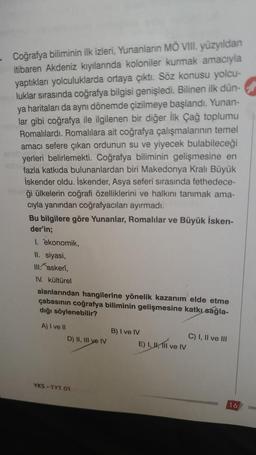 Coğrafya biliminin ilk izleri, Yunanların MÖ VIII. yüzyıldan
itibaren Akdeniz kıyılarında koloniler kurmak amacıyla
yaptıkları yolculuklarda ortaya çıktı. Söz konusu yolcu-
luklar sırasında coğrafya bilgisi genişledi. Bilinen ilk dün-
ya haritaları da aynı dönemde çizilmeye başlandı. Yunan-
lar gibi coğrafya ile ilgilenen bir diğer İlk Çağ toplumu
Romalılardı. Romalılara ait coğrafya çalışmalarının temel
amacı sefere çıkan ordunun su ve yiyecek bulabileceği
yerleri belirlemekti. Coğrafya biliminin gelişmesine en
fazla katkıda bulunanlardan biri Makedonya Kralı Büyük
İskender oldu. İskender, Asya seferi sırasında fethedece-
ği ülkelerin coğrafi özelliklerini ve halkını tanımak ama-
cıyla yanından coğrafyacıları ayırmadı.
Bu bilgilere göre Yunanlar, Romalılar ve Büyük İsken-
der'in;
1. ekonomik,
II. siyasi,
III. askeri,
IV. kültürel
alanlarından hangilerine yönelik kazanım elde etme
çabasının coğrafya biliminin gelişmesine katkı sağla-
dığı söylenebilir?
A) I ve Il
D) II, III ye IV
YKS-TYT 01
B) I ve IV
E) I, II, III ve
Ive IV
C) I, II ve III
16