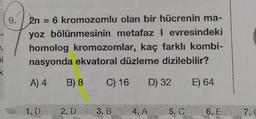 2n = 6 kromozomlu olan bir hücrenin ma-
yoz bölünmesinin metafaz I evresindeki
homolog kromozomlar, kaç farklı kombi-
nasyonda ekvatoral düzleme dizilebilir?
A) 4
B) 8 C) 16 D) 32 E) 64
1.D 2.D 3. B
4. A
5. C
6. E 7.