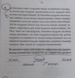 8.) Öyküleyici metin, kurgudaki olaylar ve karakterler aracılığıy-
la okurda bazı duygular uyandırmakta ve bu duyguları farklı
formlara dönüştürmektedir. (II) Hissedilen duygular okuma ey-
lemi bittikten sonra hemen kaybolmamakta, kitabın kapağını
kapattıktan sonra da varlığını uzun süre devam ettirmektedir.
(III) Bu duygusal sürecin ana unsurunu empati, sempati, öz-
deşim, yoğunlaşma gibi anlatı duyguları oluşturmaktadır. (IV)
Okur, eseri her hatırladığında, hissedilen duygular da tekrar
ortaya çıkmaktadır. (V) Anlatı duygularına kapılan kişi, günlük
kaygılarını ve hedeflerini bir kenara bırakıp karakterin arzu ve
isteklerini kendisininmiş gibi algılamakta, karakterin hissettiği
mutluluk, öfke, üzüntü vb. duyguları hissetmektedir.
Bu parçanın anlam bütünlüğünün sağlanması için numara-
lanmış cümlelerden hangilerinin yer değiştirmesi gerekir?
A) I ve II
DY III ve IV
B) II ve IV
E) IV ve V
C) I ve III