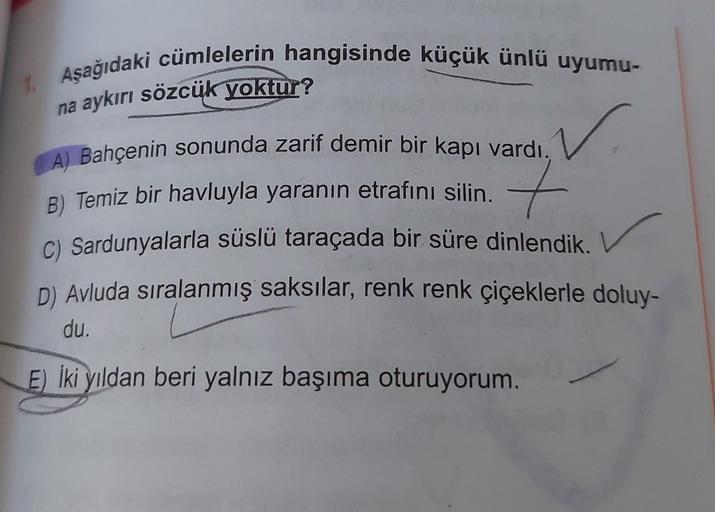 1. Aşağıdaki cümlelerin hangisinde küçük ünlü uyumu-
na aykırı sözcük yoktur?
✓
A) Bahçenin sonunda zarif demir bir kapı vardı.
B) Temiz bir havluyla yaranın etrafını silin. 7
C) Sardunyalarla süslü taraçada bir süre dinlendik.
D) Avluda sıralanmış saksıla