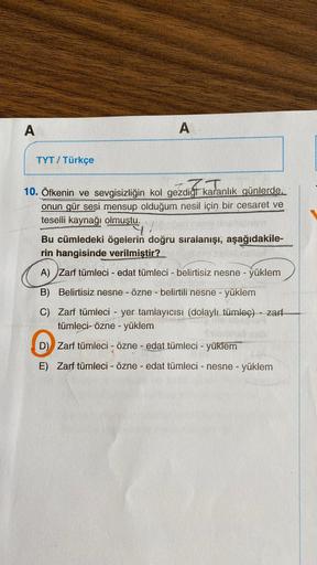 A
TYT / Türkçe
A
10. Öfkenin ve sevgisizliğin kol gezdigt karanlık günlerde.
onun gür sesi mensup olduğum nesil için bir cesaret ve
teselli kaynağı olmuştu.
9
Bu cümledeki ögelerin doğru sıralanışı, aşağıdakile-
rin hangisinde verilmiştir?
A) Zarf tümleci 