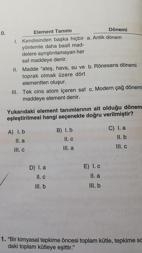 0.
Element Tanımı
Dönemi
1. Kendisinden başka hiçbir a. Antik dönem
yöntemle daha basit mad-
delere ayrıştırılamayan her
saf maddeye denir.
II. Madde "ateş, hava, su ve b. Rönesans dönemi
toprak olmak üzere dört
elementten oluşur.
III. Tek cins atom içeren