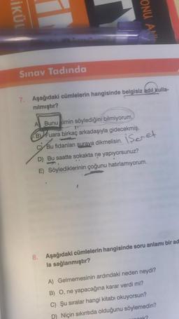 İKÜL
Sınav Tadında
ONU AN
7. Aşağıdaki cümlelerin hangisinde belgisiz adıl kulla-
nılmıştır?
A Bunu kimin söylediğini bilmiyorum.
B Fuara birkaç arkadaşıyla gidecekmiş.
C Bu fidanları surava dikmelisin.
D) Bu saatte sokakta ne yapıyorsunuz?
E) Söylediklerinin çoğunu hatırlamıyorum.
iscret
8. Aşağıdaki cümlelerin hangisinde soru anlamı bir ad
la sağlanmıştır?
A) Gelmemesinin ardındaki neden neydi?
B) O, ne yapacağına karar verdi mi?
C) Şu sıralar hangi kitabı okuyorsun?
D) Niçin sıkıntıda olduğunu söylemedin?
Book?