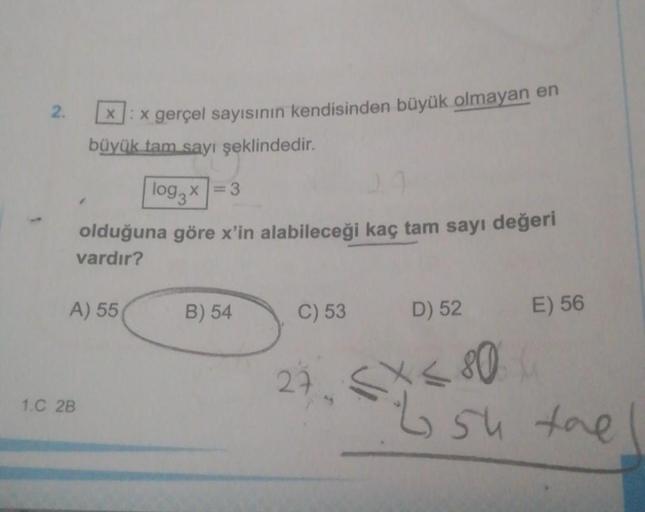 2.
x:x gerçel sayısının kendisinden büyük olmayan en
büyük tam sayı şeklindedir.
log3x=3
olduğuna göre x'in alabileceği kaç tam sayı değeri
vardır?
A) 55
1.C 2B
B) 54
C) 53
D) 52 E) 56
27 < X < 80 4₁
L su the