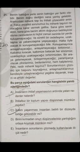 21. Benim baktığım yerle senin baktığın yer farklı ola-
bilir. Benim doğru dediğim sana yanlış gelebilir.
Aramızdaki mihenk taşı bu ihtilafı çözecektir emin
ol. Fakat öncelikli sorunumuz bu mihenk taşının ne
olacağına karar vermek galiba. Sana göre senin
aklın, bana göre benim aklım doğrunun belirleyicisi
olursa zannederim ki hiçbir zaman seninle bir yerde
buluşamayacağız. Ve sürekli bir cedelleşme, uzak-
laşma ve yabancılaşma yaşayacağız. Hatta öyle
olacak ki konuşamayacağız bile. Konuşamayınca
anlaşamayacağız, anlayamayacağız birbirimizi...
Kalbimizi kıracak, kalbimize batacak her sözümüz;
uzaklaştıkça uzaklaşacağız birbirimizden. Bir ara-
ya gelemeyecek, birleşemeyeceğiz; paramparça
olacak zihinlerimiz, bedenlerimiz, hem kalplerimiz.
Peki, nedir mihenk taşımız? Sorunlarımızın çözü-
mü için başvuru kaynağımız, anlaşmazlıklarımızı
kendisiyle uzlaştıracağımız yegâne dayanak, insa-
ni ve ahlaki değerler.
Bu parça aşağıdaki sorulardan hangisinin yanıtı
niteliğindedir?
A) Insanların ihtilaf yaşamasının ardında yatan ne-
denler nelerdir?
B) İhtilafsız bir toplum yapısı düşünmek mümkün
müdür?
C) ikilem yaşanması insanları belirli bir düzeyde
birliğe götürebilir mi?
D) Birini kırmadan onun düşüncelerinin yanlışlığını
ortaya koymak mümkün mü?
E) Insanların sorunlarını çözmede kullanılacak öl-
çüt nedir?