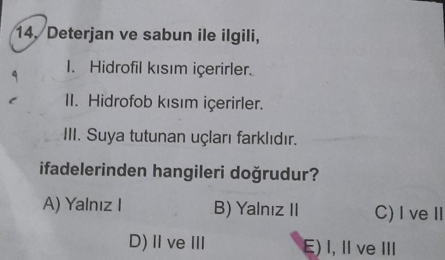 14./ Deterjan ve sabun ile ilgili,
1. Hidrofil kısım içerirler..
II. Hidrofob kısım içerirler.
III. Suya tutunan uçları farklıdır.
ifadelerinden hangileri doğrudur?
A) Yalnız I
B) Yalnız II
4
D) II ve III
C) I ve II
E) I, II ve III