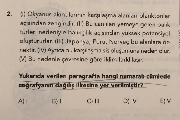 2.
(1) Okyanus akıntılarının karşılaşma alanları planktonlar
açısından zengindir. (II) Bu canlıları yemeye gelen balık
türleri nedeniyle balıkçılık açısından yüksek potansiyel
oluştururlar. (III) Japonya, Peru, Norveç bu alanlara ör-
nektir. (IV) Ayrıca bu