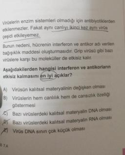 Virüslerin enzim sistemleri olmadığı için antibiyotiklerden
etkilenmezler. Fakat aynı canlıyı ikinci kez aynı virüs
çeşidi etkileyemez.
Bunun nedeni, hücrenin interferon ve antikor adı verilen
bağışıklık maddesi oluşturmasıdır. Grip virüsü gibi bazı
virüslere karşı bu moleküller de etkisiz kalır.
Aşağıdakilerden hangisi interferon ve antikorların
etkisiz kalmasını en iyi açıklar?
A) Virüsün kalıtsal materyalinin değişken olması
B) Virüslerin hem canlılık hem de cansızlık özelliği
göstermesi
€) Bazı virüslerdeki kalıtsal materyalin DNA olması
Bazı virüslerdeki kalıtsal materyalin RNA olması
Virüs DNA sının çok küçük olması
87A