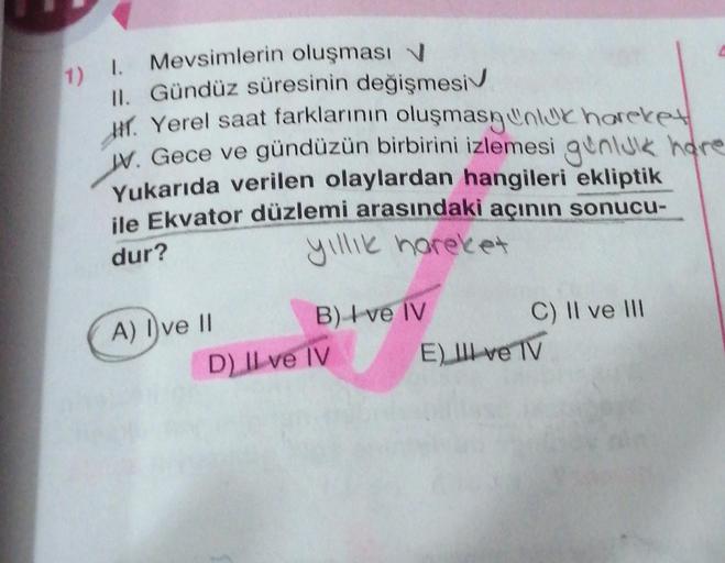 1) I. Mevsimlerin oluşması
II. Gündüz süresinin değişmesi
Hr. Yerel saat farklarının oluşmasınluk hareket
W. Gece ve gündüzün birbirini izlemesi gunluk hare
Yukarıda verilen olaylardan hangileri ekliptik
ile Ekvator düzlemi arasındaki açının sonucu-
yıllık