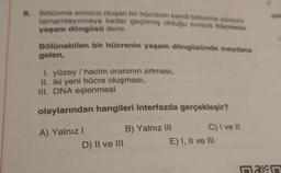 8. Bölünme sonucu oluşan bir hücrenin kendi bölünme sürecini
tamamlayıncaya kadar geçirmiş olduğu evreye hücrenin
yaşam döngüsü denir.
Bölünebilen bir hücrenin yaşam döngüsünde meydana
gelen,
I. yüzey / hacim oranının artması,
II. iki yeni hücre oluşması,
III. DNA eşlenmesi
olaylarından hangileri interfazda gerçekleşir?
A) Yalnız I
B) Yalnız III
D) II ve III
C) I ve II
E) I, II ve III
Man