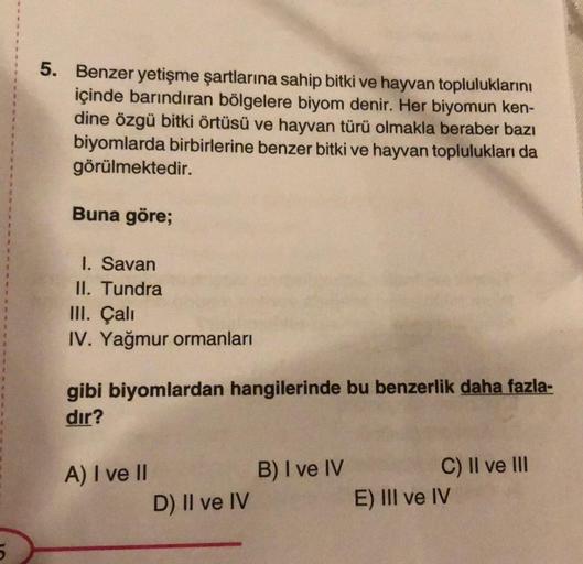 5
5. Benzer yetişme şartlarına sahip bitki ve hayvan topluluklarını
içinde barındıran bölgelere biyom denir. Her biyomun ken-
dine özgü bitki örtüsü ve hayvan türü olmakla beraber bazı
biyomlarda birbirlerine benzer bitki ve hayvan toplulukları da
görülmek