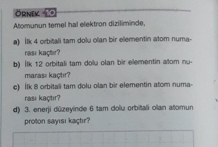 ÖRNEK 10
Atomunun temel hal elektron diziliminde,
a) İlk 4 orbitali tam dolu olan bir elementin atom numa-
rası kaçtır?
b) ilk 12 orbitali tam dolu olan bir elementin atom nu-
marası kaçtır?
c) İlk 8 orbitali tam dolu olan bir elementin atom numa-
rası kaç