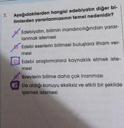 7. Aşağıdakilerden hangisi edebiyatın diğer bi-
limlerden yararlanmasının temel nedenidir?
Edebiyatın, bilimin inandırıcılığından yarar-
lanmak istemesi
Edebi eserlerin bilimsel buluşlara ilham ver-
mesi
Edebi araştırmalara kaynaklık etmek iste-
mesi
Bireylerin bilime daha çok inanması
Ele aldığı konuyu eksiksiz ve etkili bir şekilde
işlemek istemesi