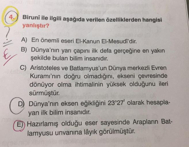 4.
Birunî ile ilgili aşağıda verilen özelliklerden hangisi
yanlıştır?
A) En önemli eseri El-Kanun El-Mesudî'dir.
B) Dünya'nın yarı çapını ilk defa gerçeğine en yakın
şekilde bulan bilim insanıdır.
C) Aristoteles ve Batlamyus'un Dünya merkezli Evren
Kuramı'