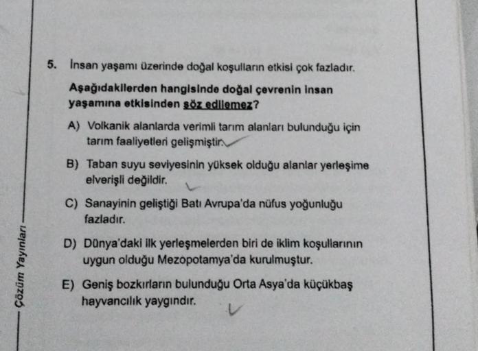 Çözüm Yayınları -
5. Insan yaşamı üzerinde doğal koşulların etkisi çok fazladır.
Aşağıdakilerden hangisinde doğal çevrenin insan
yaşamına etkisinden söz edilemez?
A) Volkanik alanlarda verimli tarım alanları bulunduğu için
tarım faaliyetleri gelişmiştir.
B