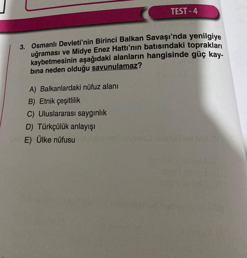 TEST-4
3. Osmanlı Devleti'nin Birinci Balkan Savaşı'nda yenilgiye
uğraması ve Midye Enez Hattı'nın batısındaki toprakları
kaybetmesinin aşağıdaki alanların hangisinde güç kay-
bına neden olduğu savunulamaz?
A) Balkanlardaki nüfuz alanı
B) Etnik çeşitlilik