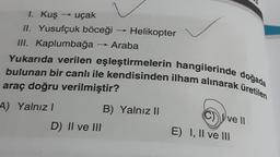 1. Kuş → uçak
II. Yusufçuk böceği
III. Kaplumbağa
Yukarıda verilen eşleştirmelerin hangilerinde doğada
bulunan bir canlı ile kendisinden ilham alınarak üretilen
araç doğru verilmiştir?
A) Yalnızl
D) II ve III
Helikopter
Araba
B) Yalnız II
C) Ive
E) I, II ve III
II