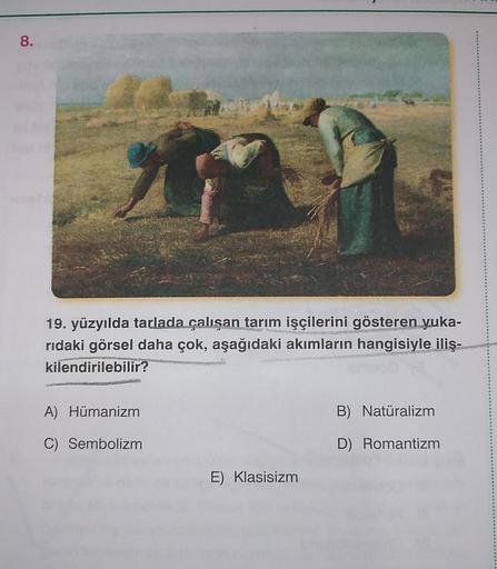 8.
19. yüzyılda tarlada çalışan tarım işçilerini gösteren yuka-
rıdaki görsel daha çok, aşağıdaki akımların hangisiyle iliş-
kilendirilebilir?
Plaasmec
A) Hümanizm
C) Sembolizm
E) Klasisizm
B) Natüralizm
D) Romantizm