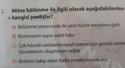 2.
Mitoz bölünme ile ilgili olarak aşağıdakilerden
> hangisi yanlıştır?
A) Bölünme sonucunda iki yeni hücre meydana gelir.
B) Kromozom sayısı sabit kalır.
C) Çok hücreli canlılarda eşeyli üreme için gerekli üreme
hücrelerinin oluşmasını sağlar.
D) Birbirini takip eden farklı evrelerden oluşur.