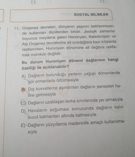 B
SOSYAL BİLİMLER
11. Orojenez devreleri, dünyanın yaşının belirlenmesin-
de kullanılan ölçütlerden biridir. Jeolojik zamanlar
boyunca meydana gelen Hersinyen, Kaledoniyen ve
Alp Orojenez devrelerine ait sıradağlara bazı kıtalarda
rastlanırken, Huroniyen d