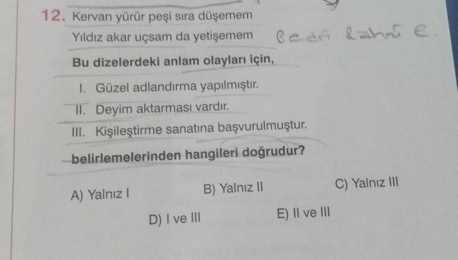 12. Kervan yürür peşi sıra düşemem
Yıldız akar uçsam da yetişemem
Bu dizelerdeki anlam olayları için,
1. Güzel adlandırma yapılmıştır.
II. Deyim aktarması vardır.
III. Kişileştirme sanatına başvurulmuştur.
belirlemelerinden hangileri doğrudur?
A) Yalnız I