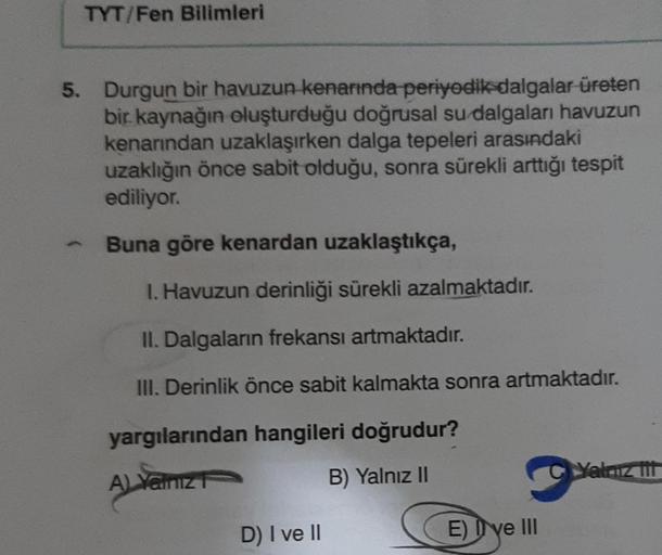 TYT/Fen Bilimleri
5. Durgun bir havuzun kenarında periyodik dalgalar üreten
bir kaynağın oluşturduğu doğrusal su dalgaları havuzun
kenarından uzaklaşırken dalga tepeleri arasındaki
uzaklığın önce sabit olduğu, sonra sürekli arttığı tespit
ediliyor.
Buna gö