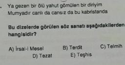 Ya gezen bir ölü yahut gömülen bir diriyim
Mumyadır canlı da cansız da bu kabristanda
Bu dizelerde görülen söz sanatı aşağıdakilerden
hangisidir?
A) İrsal-i Mesel
D) Tezat
B) Terdit
E) Teşhis
C) Telmih