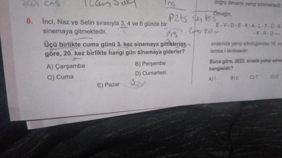 Alan Cas
8.
Pars Sall
Inci, Naz ve Selin sırasıyla 3, 4 ve 6 günde bir
sinemaya gitmektedir.
Üçü birlikte cuma günü 3. kez sinemaya gittiklerine
göre, 20. kez birlikte hangi gün sinemaya giderler?
A) Çarşamba
C) Cuma
P2ts Sys
2mg Wino Pao
Prs
E) Pazar
doğr
